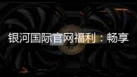 银河国际官网福利：畅享豪华礼遇与高额返水活动