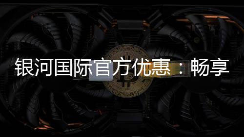 银河国际官方优惠:畅享独家礼遇与高额返水福利