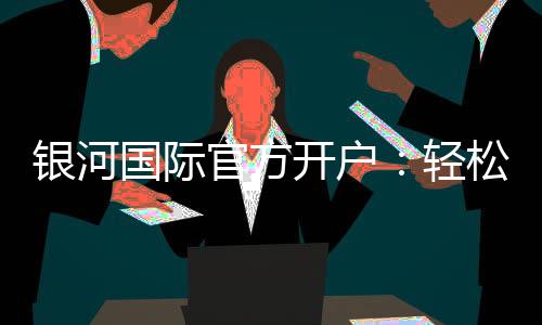 银河国际官方开户:轻松注册畅享高端棋牌娱乐盛宴