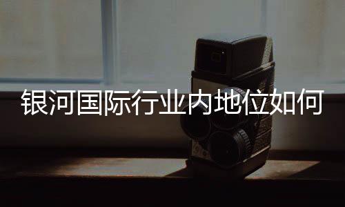 银河国际行业内地位如何？揭秘其市场竞争力与玩家口碑