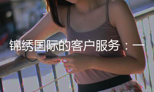 锦绣国际的客户服务：一扇通向美好体验的窗口