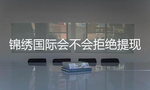 锦绣国际会不会拒绝提现！玩家真实经历揭秘