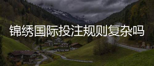 锦绣国际投注规则复杂吗:揭秘实情