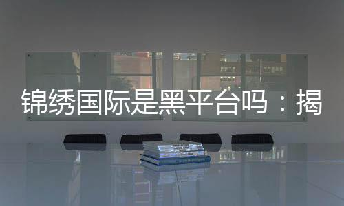 锦绣国际是黑平台吗:揭秘真相