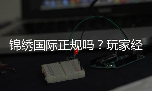 锦绣国际正规吗?玩家经验告诉你答案