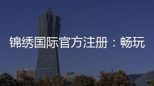 锦绣国际官方注册:畅玩精彩棋牌游戏