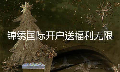 锦绣国际开户送福利无限惊喜等你来!
