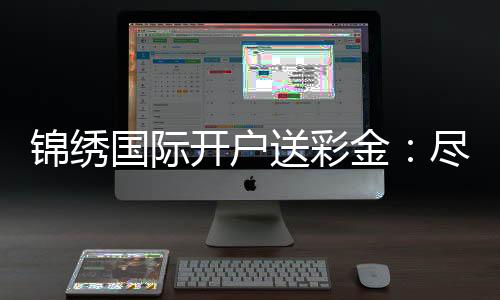 锦绣国际开户送彩金:尽享棋牌娱乐投注乐趣