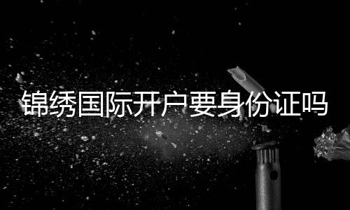 锦绣国际开户要身份证吗?:详细指南