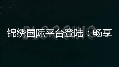锦绣国际平台登陆：畅享棋牌娱乐体验