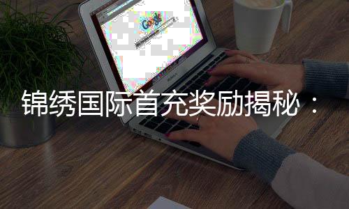 锦绣国际首充奖励揭秘:让游戏体验更上一层楼