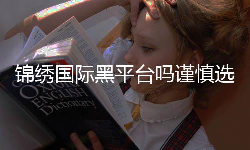 锦绣国际黑平台吗谨慎选择游戏平台很重要