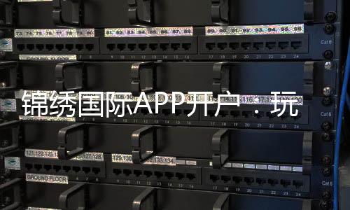 锦绣国际APP开户:玩家必知的注册攻略