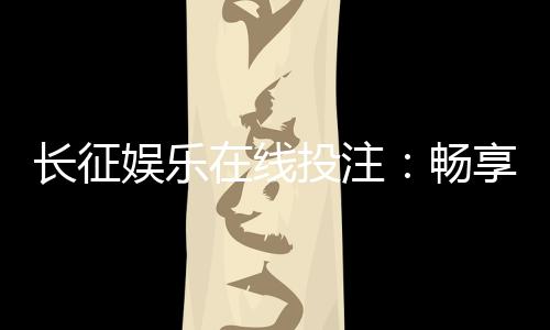 长征娱乐在线投注：畅享安全便捷的棋牌投注新体验