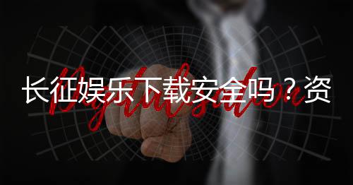 长征娱乐下载安全吗?资深玩家解析平台安全性与下载攻略