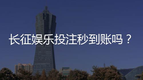 长征娱乐投注秒到账吗?实测到账速度与平台安全性解析