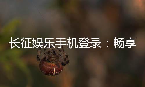 长征娱乐手机登录:畅享指尖棋牌轻松登录赢好礼