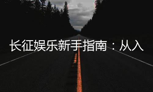 长征娱乐新手指南：从入门到精通的实战技巧