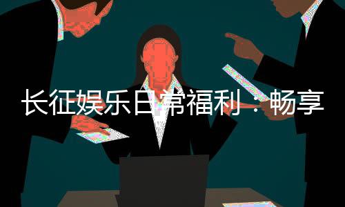 长征娱乐日常福利：畅享多重好礼玩家专享福利不间断