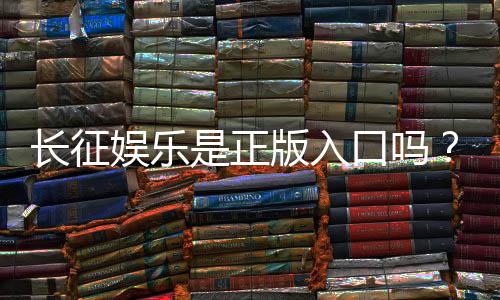 长征娱乐是正版入口吗?揭秘平台资质与游戏安全攻略