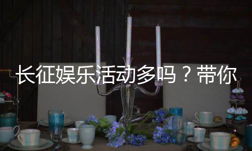 长征娱乐活动多吗?带你揭秘平台丰富玩法与特色活动