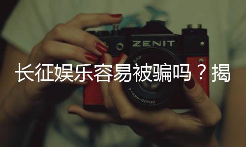 长征娱乐容易被骗吗?揭秘平台安全性与防骗指南