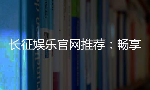长征娱乐官网推荐:畅享顶级棋牌与电子游艺的精彩世界