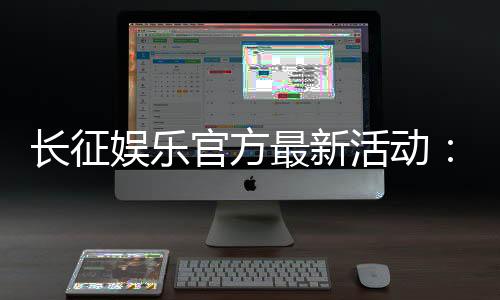 长征娱乐官方最新活动:独家优惠与精彩赛事等你参与