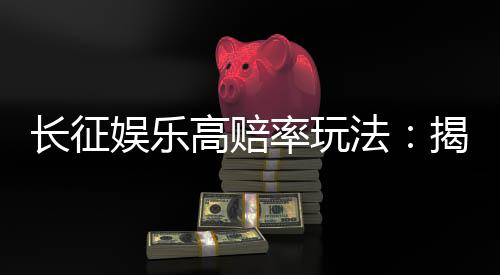 长征娱乐高赔率玩法：揭秘高回报的实战技巧与策略