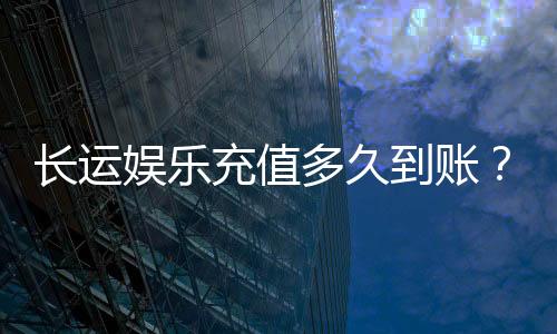 长运娱乐充值多久到账?快速到账攻略与常见问题解析