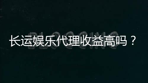 长运娱乐代理收益高吗？资深玩家揭秘真实收益与操作技巧