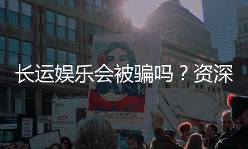 长运娱乐会被骗吗?资深玩家揭秘防骗技巧与平台选择