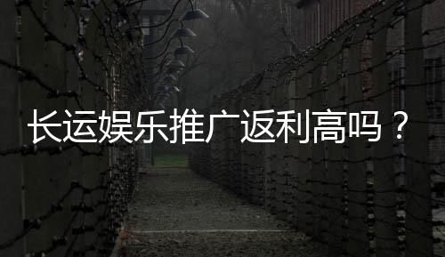 长运娱乐推广返利高吗?资深玩家揭秘真实返利比例与技巧