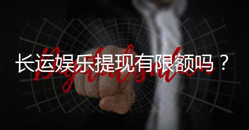 长运娱乐提现有限额吗?详细解答额度规则与快速到账技巧