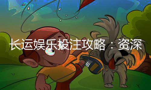 长运娱乐投注攻略:资深玩家分享稳赢技巧与实战心得