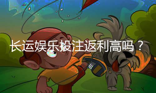 长运娱乐投注返利高吗？揭秘高返利平台真实福利与玩法