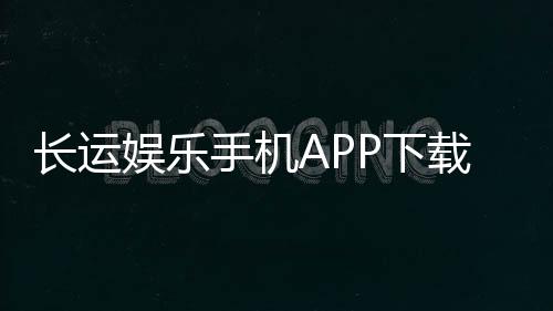 长运娱乐手机APP下载：畅享棋牌电游的便捷新体验