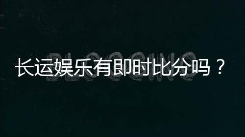 长运娱乐有即时比分吗?平台特色功能与比分查询全解析