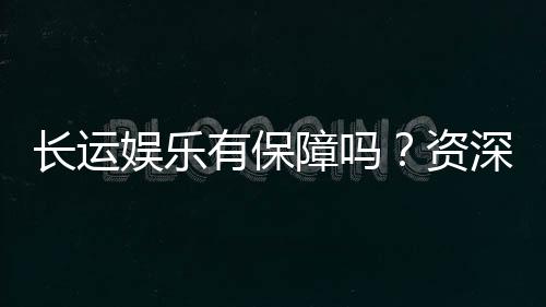 长运娱乐有保障吗?资深玩家揭秘平台安全与游戏体验