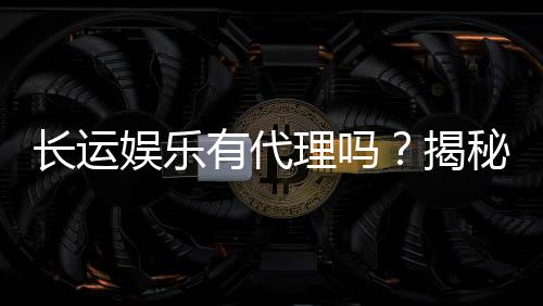 长运娱乐有代理吗?揭秘代理加盟条件与流程