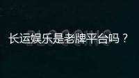 长运娱乐是老牌平台吗？资深玩家揭秘其历史与信誉