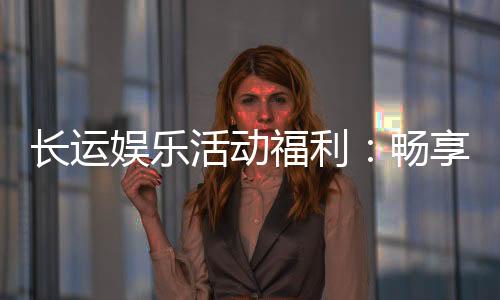 长运娱乐活动福利:畅享多重好礼与独家优惠