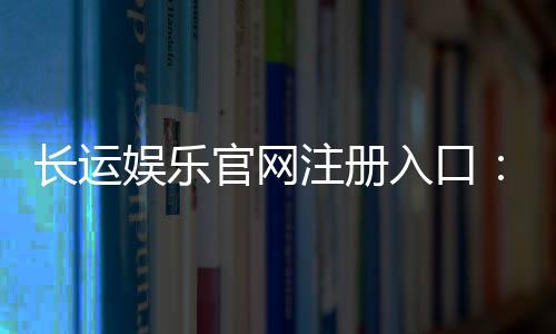 长运娱乐官网注册入口：轻松三步完成账号注册畅玩棋牌