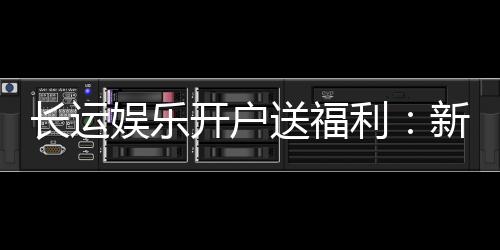 长运娱乐开户送福利：新会员专享豪礼与高额返水活动