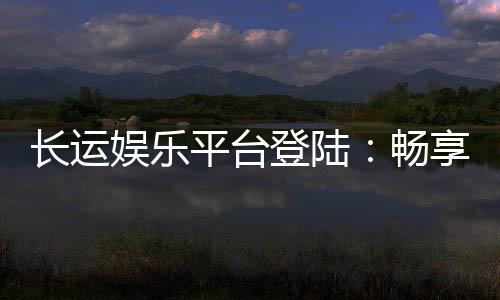 长运娱乐平台登陆:畅享顶级游戏体验与安全投注指南