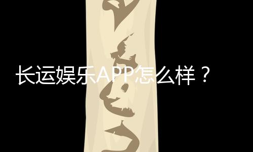 长运娱乐APP怎么样?资深玩家实测体验与深度解析