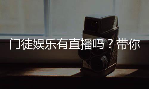 门徒娱乐有直播吗?带你揭秘平台真人直播与游戏体验