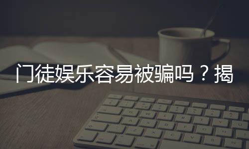门徒娱乐容易被骗吗?揭秘平台安全性及防骗技巧