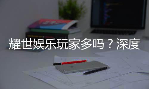 耀世娱乐玩家多吗?深度解析平台人气与玩家真实体验