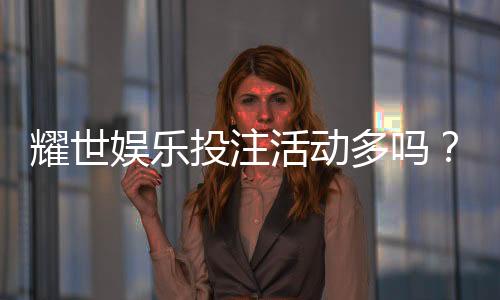耀世娱乐投注活动多吗?深度解析平台特色与福利优势